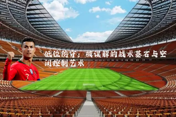 低位防守：被误解的战术基石与空间控制艺术