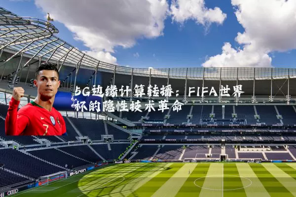 5G边缘计算转播：FIFA世界杯的隐性技术革命