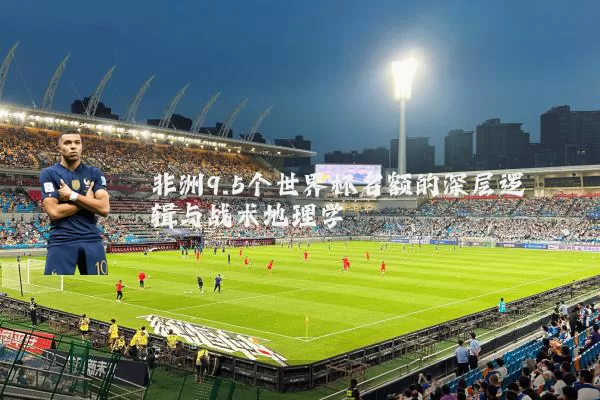 非洲9.5个世界杯名额的深层逻辑与战术地理学